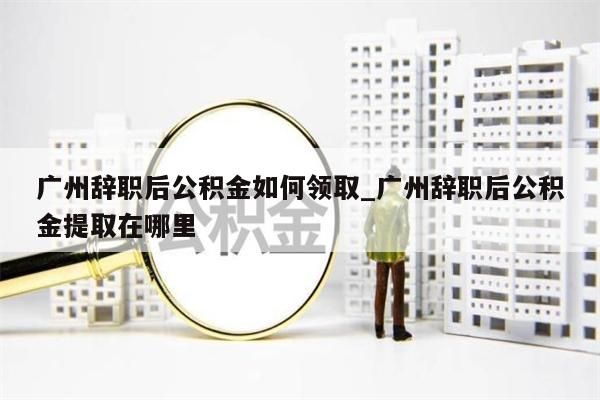 广州辞职后公积金如何领取_广州辞职后公积金提取在哪里